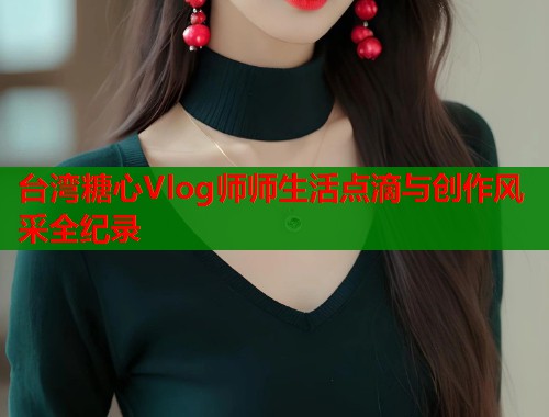 台湾糖心Vlog师师生活点滴与创作风采全纪录