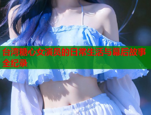 台湾糖心女演员的日常生活与幕后故事全纪录