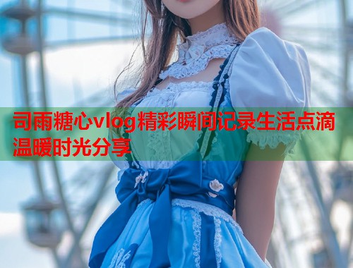 司雨糖心vlog精彩瞬间记录生活点滴温暖时光分享