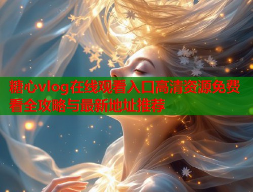 糖心vlog在线观看入口高清资源免费看全攻略与最新地址推荐