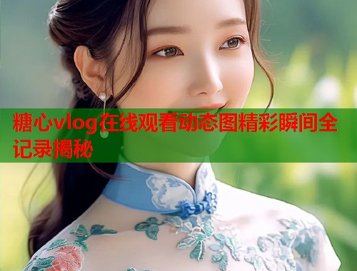 糖心vlog在线观看动态图精彩瞬间全记录揭秘