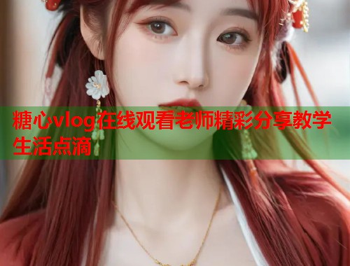 糖心vlog在线观看老师精彩分享教学生活点滴