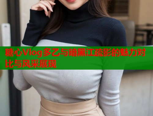 糖心Vlog多乙与暗黑江疏影的魅力对比与风采展现