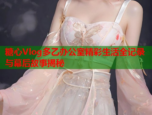 糖心Vlog多乙办公室精彩生活全记录与幕后故事揭秘