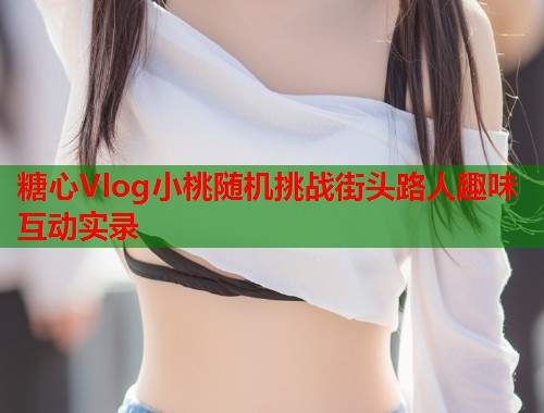 糖心Vlog小桃随机挑战街头路人趣味互动实录