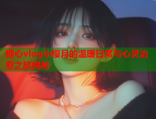 糖心vlog小樱月的温暖日常与心灵治愈之旅揭秘