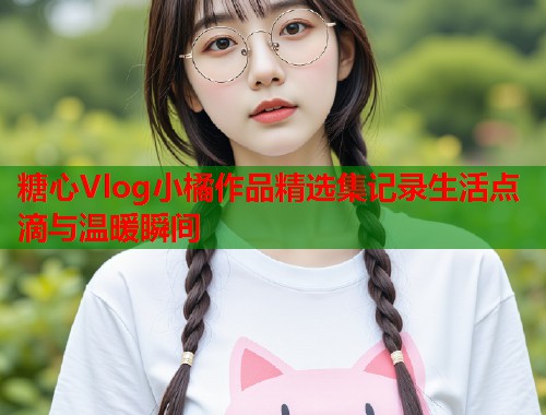 糖心Vlog小橘作品精选集记录生活点滴与温暖瞬间