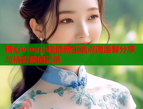 糖心vlog小橘最新生活点滴温馨分享与精彩瞬间记录