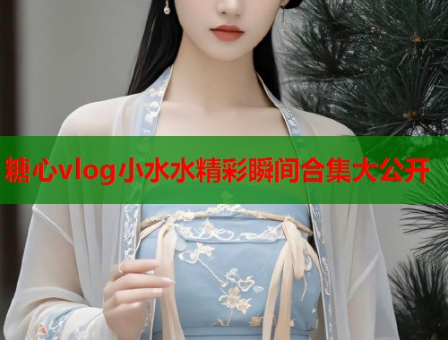 糖心vlog小水水精彩瞬间合集大公开