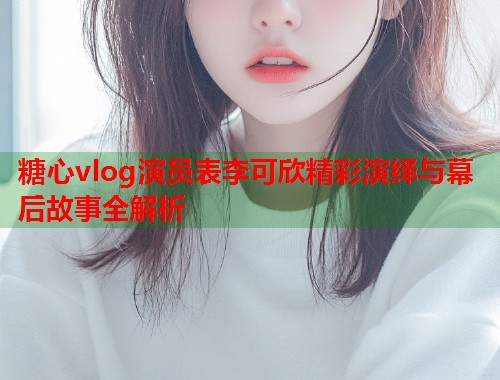 糖心vlog演员表李可欣精彩演绎与幕后故事全解析