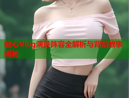 糖心Vlog演员阵容全解析与背后故事揭秘