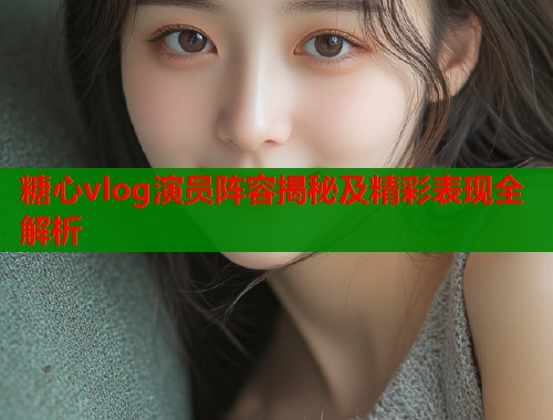 糖心vlog演员阵容揭秘及精彩表现全解析