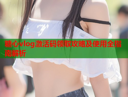 糖心vlog激活码领取攻略及使用全指南解析