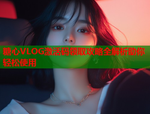 糖心VLOG激活码领取攻略全解析助你轻松使用