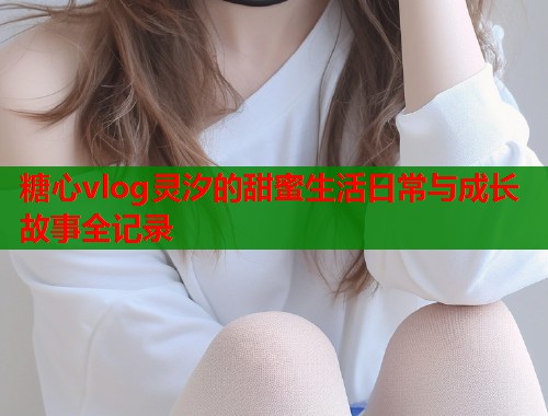 糖心vlog灵汐的甜蜜生活日常与成长故事全记录