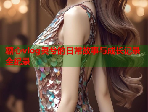 糖心vlog灵兮的日常故事与成长记录全纪录