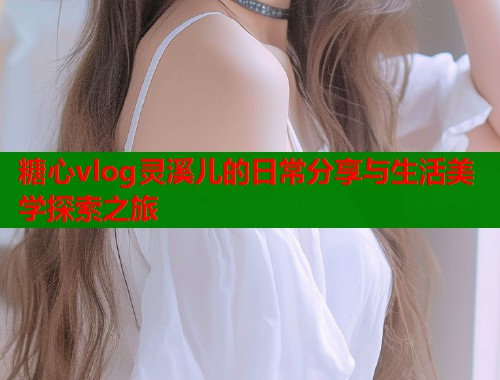 糖心vlog灵溪儿的日常分享与生活美学探索之旅