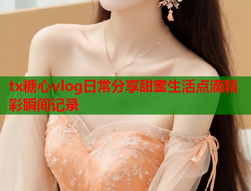 tx糖心vlog日常分享甜蜜生活点滴精彩瞬间记录