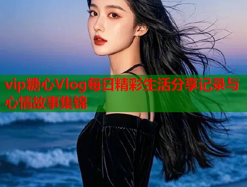 vip糖心Vlog每日精彩生活分享记录与心情故事集锦