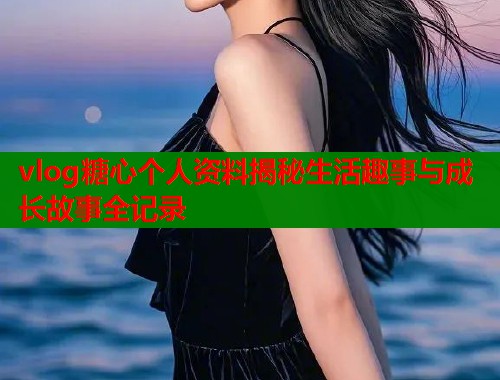 vlog糖心个人资料揭秘生活趣事与成长故事全记录
