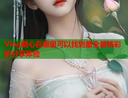 Vlog糖心在哪里可以找到最全最精彩的分享体验