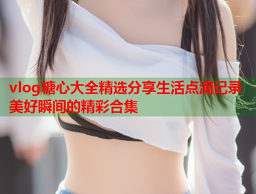 vlog糖心大全精选分享生活点滴记录美好瞬间的精彩合集