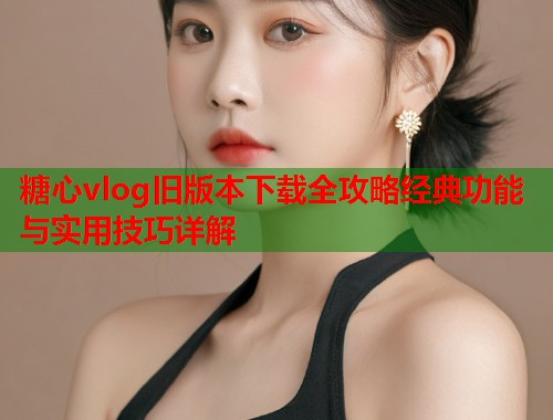 糖心vlog旧版本下载全攻略经典功能与实用技巧详解