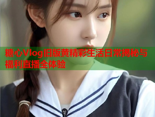 糖心Vlog旧版黄精彩生活日常揭秘与福利直播全体验