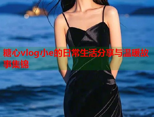糖心vlog小e的日常生活分享与温暖故事集锦