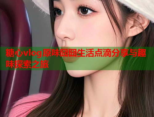 糖心vlog原味囧囧生活点滴分享与趣味探索之旅