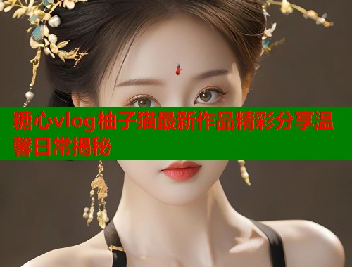糖心vlog柚子猫最新作品精彩分享温馨日常揭秘 糖心vlog柚子猫最新作品精彩分享温馨日常揭秘