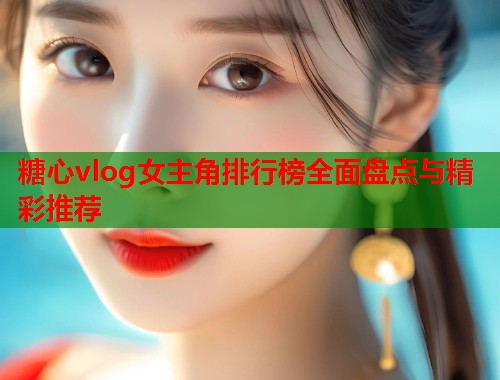 糖心vlog女主角排行榜全面盘点与精彩推荐