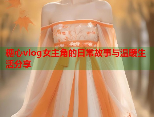 糖心vlog女主角的日常故事与温暖生活分享 糖心vlog女主角的日常故事与温暖生活分享