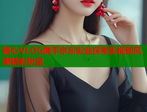 糖心VLOG携手京东影业探索影视新风潮精彩纷呈 糖心VLOG携手京东影业探索影视新风潮精彩纷呈