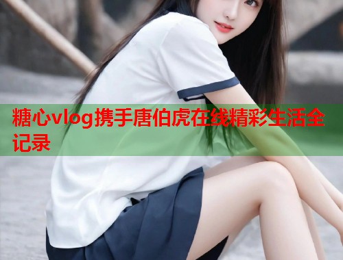 糖心vlog携手唐伯虎在线精彩生活全记录 糖心vlog携手唐伯虎在线精彩生活全记录