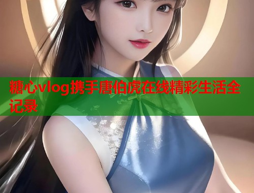 糖心vlog携手唐伯虎在线精彩生活全记录