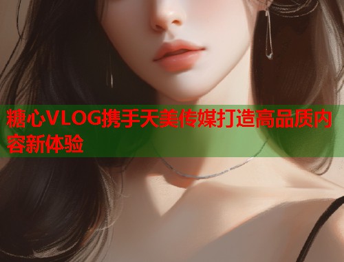 糖心VLOG携手天美传媒打造高品质内容新体验 糖心VLOG携手天美传媒打造高品质内容新体验