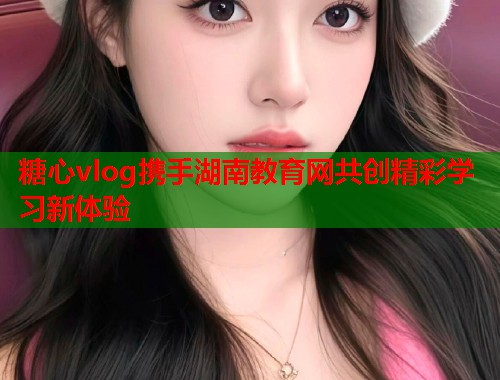 糖心vlog携手湖南教育网共创精彩学习新体验 糖心vlog携手湖南教育网共创精彩学习新体验