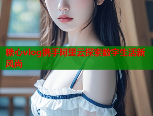 糖心vlog携手阿里云探索数字生活新风尚 糖心vlog携手阿里云探索数字生活新风尚
