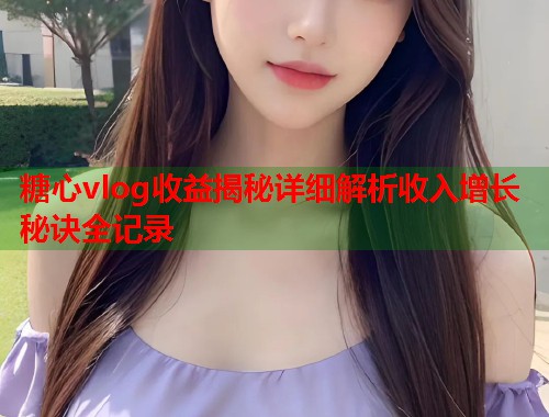 糖心vlog收益揭秘详细解析收入增长秘诀全记录 糖心vlog收益揭秘详细解析收入增长秘诀全记录