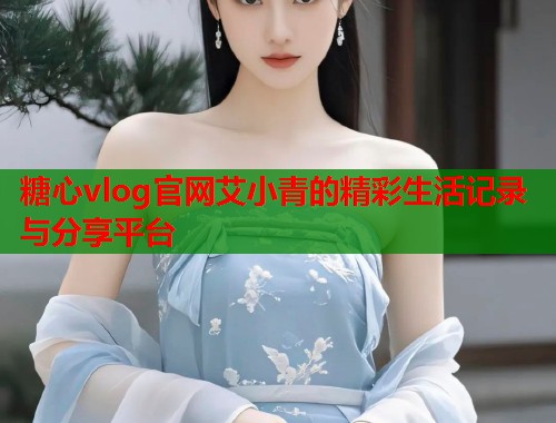 糖心vlog官网艾小青的精彩生活记录与分享平台 糖心vlog官网艾小青的精彩生活记录与分享平台