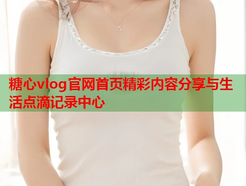 糖心vlog官网首页精彩内容分享与生活点滴记录中心