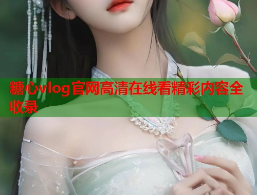 糖心vlog官网高清在线看精彩内容全收录 糖心vlog官网高清在线看精彩内容全收录