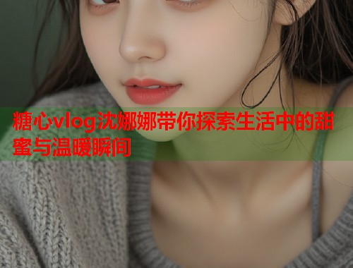 糖心vlog沈娜娜带你探索生活中的甜蜜与温暖瞬间
