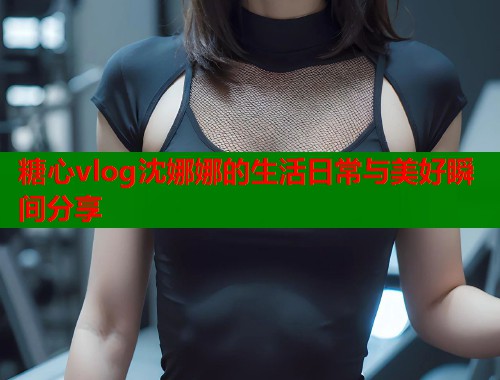 糖心vlog沈娜娜的生活日常与美好瞬间分享 糖心vlog沈娜娜的生活日常与美好瞬间分享