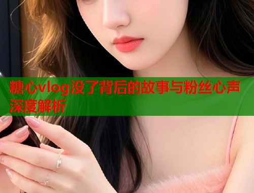 糖心vlog没了背后的故事与粉丝心声深度解析 糖心vlog没了背后的故事与粉丝心声深度解析
