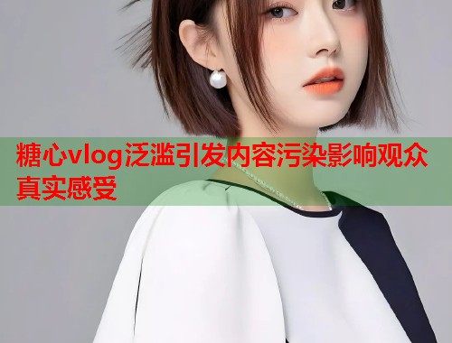 糖心vlog泛滥引发内容污染影响观众真实感受 糖心vlog泛滥引发内容污染影响观众真实感受