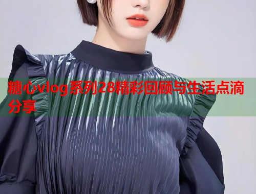 糖心vlog系列28精彩回顾与生活点滴分享 糖心vlog系列28精彩回顾与生活点滴分享