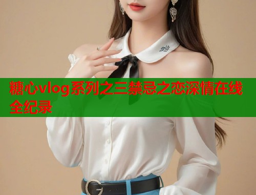糖心vlog系列之三禁忌之恋深情在线全纪录 糖心vlog系列之三禁忌之恋深情在线全纪录