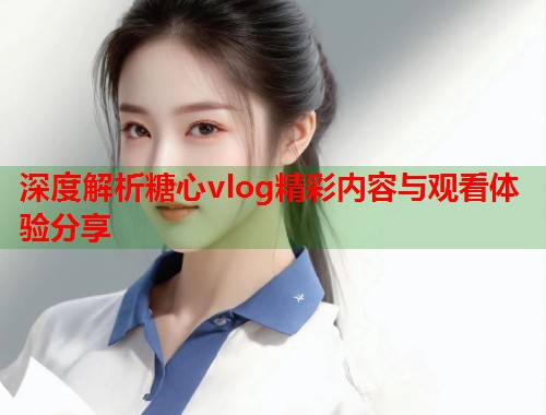 深度解析糖心vlog精彩内容与观看体验分享 深度解析糖心vlog精彩内容与观看体验分享